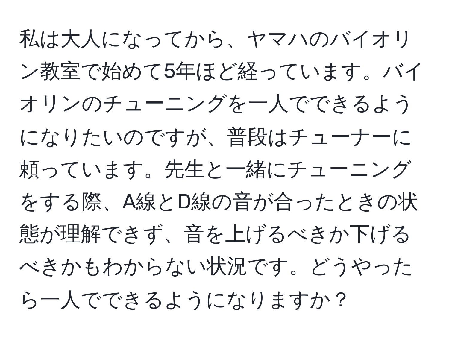 私は大人になってから、ヤマハのバイオリン教室で始めて5年ほど経っています。バイオリンのチューニングを一人でできるようになりたいのですが、普段はチューナーに頼っています。先生と一緒にチューニングをする際、A線とD線の音が合ったときの状態が理解できず、音を上げるべきか下げるべきかもわからない状況です。どうやったら一人でできるようになりますか？