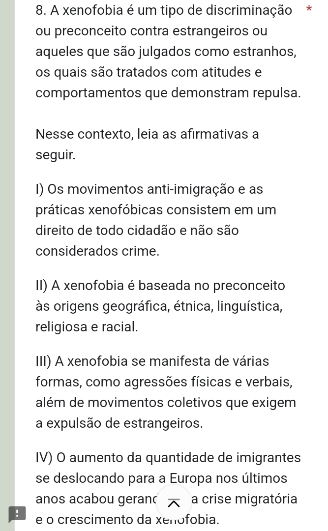 A xenofobia é um tipo de discriminação *
ou preconceito contra estrangeiros ou
aqueles que são julgados como estranhos,
os quais são tratados com atitudes e
comportamentos que demonstram repulsa.
Nesse contexto, leia as afirmativas a
seguir.
I) Os movimentos anti-imigração e as
práticas xenofóbicas consistem em um
direito de todo cidadão e não são
considerados crime.
II) A xenofobia é baseada no preconceito
às origens geográfica, étnica, linguística,
religiosa e racial.
III) A xenofobia se manifesta de várias
formas, como agressões físicas e verbais,
além de movimentos coletivos que exigem
a expulsão de estrangeiros.
IV) O aumento da quantidade de imigrantes
se deslocando para a Europa nos últimos
anos acabou geran a crise migratória
! e o crescimento da xenofobia.