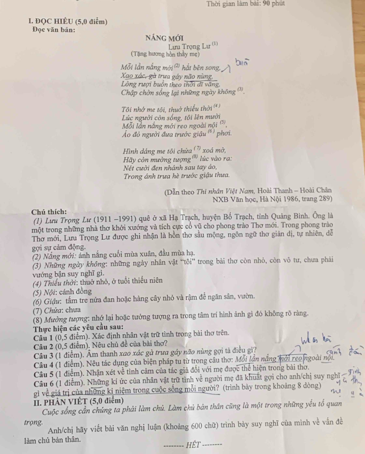 Thời gian làm bài: 90 phút
I. ĐQC HIÉU (5,0 điểm)
Đọc văn bản:
nÁng mới
Lưu Trọng Lư (1)
(Tặng hương hồn thầy mẹ)
Mỗi lần nắng mới ² hắt bên song, bun
Xao xác, gà trưa gáy não nùng,
Lòng rượi buồn theo thời dĩ vãng,
Chập chờn sống lại những ngày không ③,
Tôi nhớ me tôi, thuở thiếu thời ()
Lúc người còn sống, tôi lên mười
Mỗi lần nắng mới reo ngoài nội ⒂,
Áo đỏ người đưa trước giậu () phơi.
Hình dáng me tôi chửa (7) xoá mờ,
Hy còn mường tượng  ® lúc vào ra:
Nét cười đen nhánh sau tay áo,
Trong ánh trưa hè trước giậu thưa.
(Dẫn theo Thi nhân Việt Nam, Hoài Thanh - Hoài Chân
NXB Văn học, Hà Nội 1986, trang 289)
Chú thích:
(l) Lưu Trọng Lư (1911 −1991) quê ở xã Hạ Trạch, huyện Bố Trạch, tỉnh Quảng Bình. Ông là
một trong những nhà thơ khởi xướng và tích cực cổ vũ cho phong trào Thơ mới. Trong phong trào
Thơ mới, Lưu Trọng Lư được ghi nhận là hồn thơ sầu mộng, ngôn ngữ thơ giản dị, tự nhiên, dễ
gợi sự cảm động.
(2) Nắng mới: ánh nắng cuối mùa xuân, đầu mùa hạ.
(3) Những ngày không: những ngày nhân vật “tôi” trong bài thơ còn nhỏ, còn vô tư, chưa phải
vướng bận suy nghĩ gì.
(4) Thiếu thời: thuở nhỏ, ở tuổi thiếu niên
(5) Nội: cánh đồng
(6) Giậu: tấm tre nứa đan hoặc hàng cây nhỏ và rậm để ngăn sân, vườn.
(7) Chửa: chưa
(8) Mường tượng: nhớ lại hoặc tưởng tượng ra trong tâm trí hình ảnh gì đó không rõ ràng.
Thực hiện các yêu cầu sau:
Câu 1 (0,5 điểm). Xác định nhân vật trữ tình trong bài thơ trên.
Câu 2 (0,5 điểm). Nêu chủ đề của bài thơ?
Câu 3 (1 điểm). Âm thanh xao xác gà trưa gáy não nùng gợi tả điều gì?
Câu 4 (1 điểm). Nêu tác dụng của biện pháp tu từ trong câu thơ: Mỗi lần nắng mới reo ngoài nộ
Câu 5 (1 điểm). Nhận xét về tình cảm của tác giả đối với mẹ được thể hiện trong bài thơ.
Câu 6 (1 điểm). Những kí ức của nhân vật trữ tình về người mẹ đã khuất gợi cho anh/chị suy nghĩ
gì về giá trị của những kỉ niệm trong cuộc sống mỗi người? (trình bày trong khoảng 8 dòng)
II. PHÀN VIÉT (5,0 điểm)
Cuộc sống cần chúng ta phải làm chủ. Làm chủ bản thân cũng là một trong những yếu tố quan
trọng.
Anh/chị hãy viết bài văn nghị luận (khoảng 600 chữ) trình bày suy nghĩ của mình về vấn đề
làm chủ bản thân.
_Hêt_