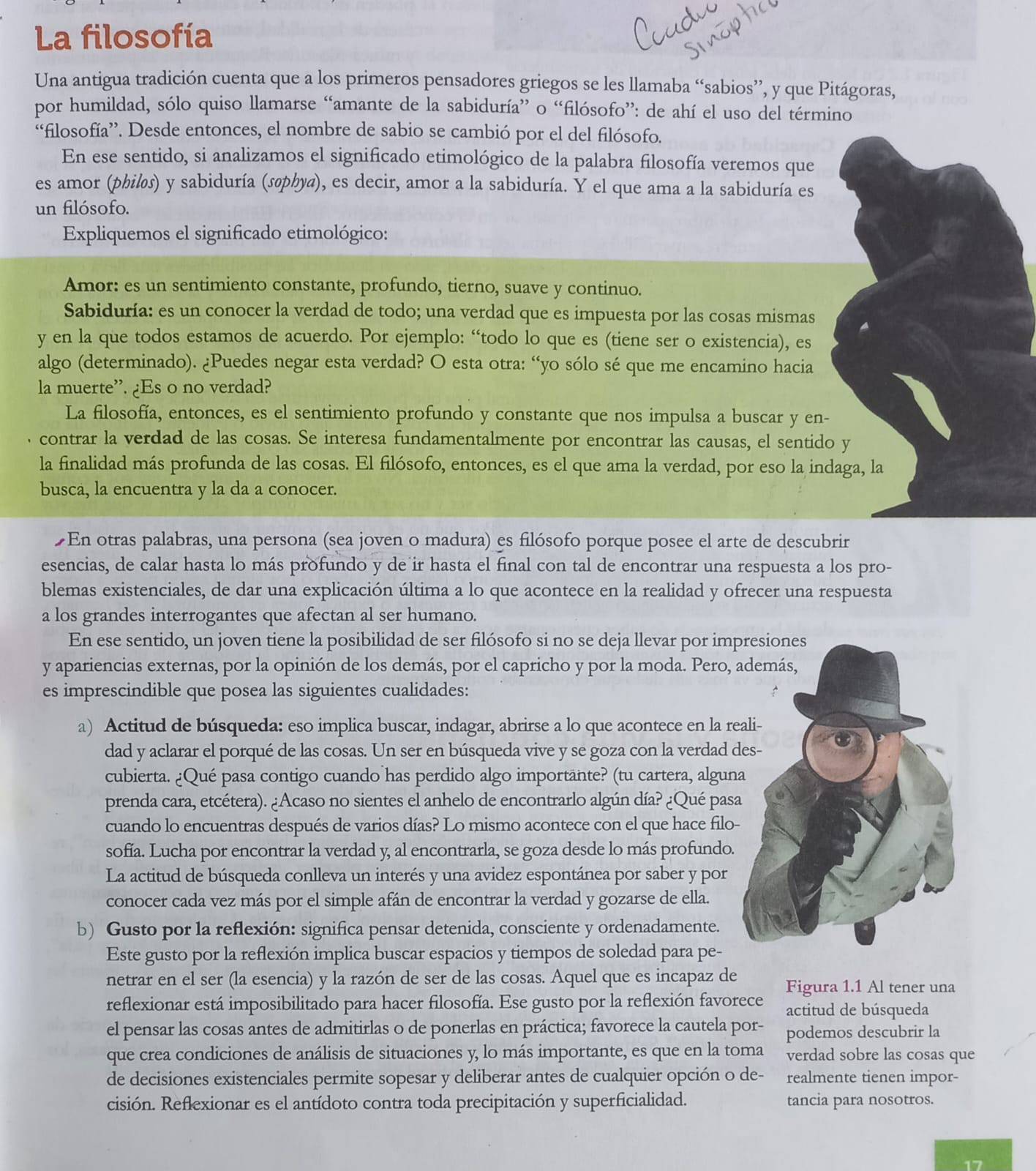 La filosofía
Una antigua tradición cuenta que a los primeros pensadores griegos se les llamaba “sabios”, y que Pitágoras,
por humildad, sólo quiso llamarse “amante de la sabiduría” o “filósofo”: de ahí el uso del término
“filosofía”. Desde entonces, el nombre de sabio se cambió por el del filósofo.
En ese sentido, si analizamos el significado etimológico de la palabra filosofía veremos que
es amor (philøs) y sabiduría (søphya), es decir, amor a la sabiduría. Y el que ama a la sabiduría es
un filósofo.
Expliquemos el significado etimológico:
Amor: es un sentimiento constante, profundo, tierno, suave y continuo.
Sabiduría: es un conocer la verdad de todo; una verdad que es impuesta por las cosas mismas
y en la que todos estamos de acuerdo. Por ejemplo: “todo lo que es (tiene ser o existencia), es
algo (determinado). ¿Puedes negar esta verdad? O esta otra: “yo sólo sé que me encamino hacia
la muerte”. ¿Es o no verdad?
La filosofía, entonces, es el sentimiento profundo y constante que nos impulsa a buscar y en-
contrar la verdad de las cosas. Se interesa fundamentalmente por encontrar las causas, el sentido y
la finalidad más profunda de las cosas. El filósofo, entonces, es el que ama la verdad, por eso la indaga, la
busca, la encuentra y la da a conocer.
£En otras palabras, una persona (sea joven o madura) es filósofo porque posee el arte de descubrir
esencias, de calar hasta lo más profundo y de ir hasta el final con tal de encontrar una respuesta a los pro-
blemas existenciales, de dar una explicación última a lo que acontece en la realidad y ofrecer una respuesta
a los grandes interrogantes que afectan al ser humano.
En ese sentido, un joven tiene la posibilidad de ser filósofo si no se deja llevar por imp
y apariencias externas, por la opinión de los demás, por el capricho y por la moda. Pero, 
es imprescindible que posea las siguientes cualidades:
a) Actitud de búsqueda: eso implica buscar, indagar, abrirse a lo que acontece en la re
dad y aclarar el porqué de las cosas. Un ser en búsqueda vive y se goza con la verdad d
cubierta. ¿Qué pasa contigo cuando has perdido algo importante? (tu cartera, algun
prenda cara, etcétera). ¿Acaso no sientes el anhelo de encontrarlo algún día? ¿Qué pas
cuando lo encuentras después de varios días? Lo mismo acontece con el que hace filo-
sofía. Lucha por encontrar la verdad y, al encontrarla, se goza desde lo más profundo.
La actitud de búsqueda conlleva un interés y una avidez espontánea por saber y por
conocer cada vez más por el simple afán de encontrar la verdad y gozarse de ella.
b) Gusto por la reflexión: significa pensar detenida, consciente y ordenadamente.
Este gusto por la reflexión implica buscar espacios y tiempos de soledad para pe-
netrar en el ser (la esencia) y la razón de ser de las cosas. Aquel que es incapaz de Figura 1.1 Al tener una
reflexionar está imposibilitado para hacer filosofía. Ese gusto por la reflexión favorece actitud de búsqueda
el pensar las cosas antes de admitirlas o de ponerlas en práctica; favorece la cautela por- podemos descubrir la
que crea condiciones de análisis de situaciones y, lo más importante, es que en la toma verdad sobre las cosas que
de decisiones existenciales permite sopesar y deliberar antes de cualquier opción o de- realmente tienen impor-
cisión. Reflexionar es el antídoto contra toda precipitación y superficialidad. tancia para nosotros.
17