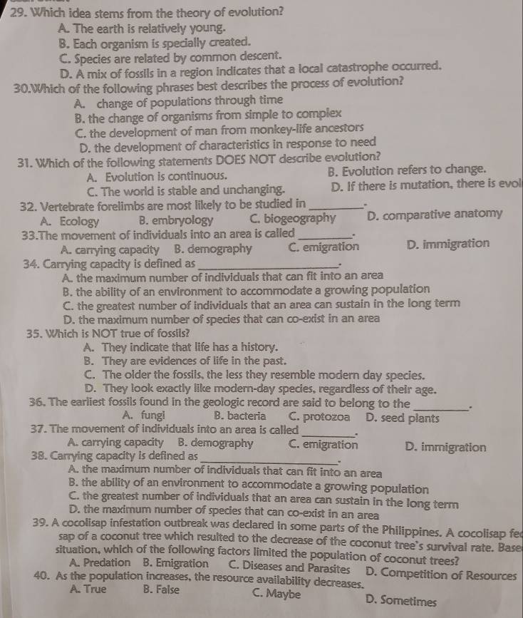 Which idea stems from the theory of evolution?
A. The earth is relatively young.
B. Each organism is specially created.
C. Species are related by common descent.
D. A mix of fossils in a region indicates that a local catastrophe occurred.
30.Which of the following phrases best describes the process of evolution?
A. change of populations through time
B. the change of organisms from simple to complex
C. the development of man from monkey-life ancestors
D. the development of characteristics in response to need
31. Which of the following statements DOES NOT describe evolution?
A. Evolution is continuous. B. Evolution refers to change.
C. The world is stable and unchanging. D. If there is mutation, there is evol
32. Vertebrate forelimbs are most likely to be studied in _.
A. Ecology B. embryology C. biogeography D. comparative anatomy
33.The movement of individuals into an area is called _.
A. carrying capacity B. demography C. emigration D. immigration
34. Carrying capacity is defined as _.
A. the maximum number of individuals that can fit into an area
B. the ability of an environment to accommodate a growing population
C. the greatest number of individuals that an area can sustain in the long term
D. the maximum number of species that can co-exist in an area
35. Which is NOT true of fossils?
A. They indicate that life has a history.
B. They are evidences of life in the past.
C. The older the fossils, the less they resemble modern day species.
D. They look exactly like modern-day species, regardless of their age.
36. The earliest fossils found in the geologic record are said to belong to the _..
A. fungi B. bacteria C. protozoa D. seed plants
37. The movement of individuals into an area is called _.
A. carrying capacity B. demography C. emigration D. immigration
38. Carrying capacity is defined as_
、
A. the maximum number of individuals that can fit into an area
B. the ability of an environment to accommodate a growing population
C. the greatest number of individuals that an area can sustain in the long term
D. the maximum number of species that can co-exist in an area
39. A cocolisap infestation outbreak was declared in some parts of the Philippines. A cocolisap fec
sap of a coconut tree which resulted to the decrease of the coconut tree's survival rate. Base
situation, which of the following factors limited the population of coconut trees?
A. Predation B. Emigration C. Diseases and Parasites D. Competition of Resources
40. As the population increases, the resource availability decreases.
A. True B. False C. Maybe D. Sometimes