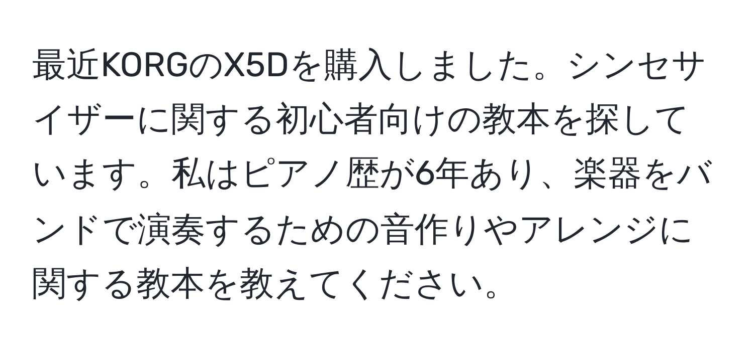 最近KORGのX5Dを購入しました。シンセサイザーに関する初心者向けの教本を探しています。私はピアノ歴が6年あり、楽器をバンドで演奏するための音作りやアレンジに関する教本を教えてください。