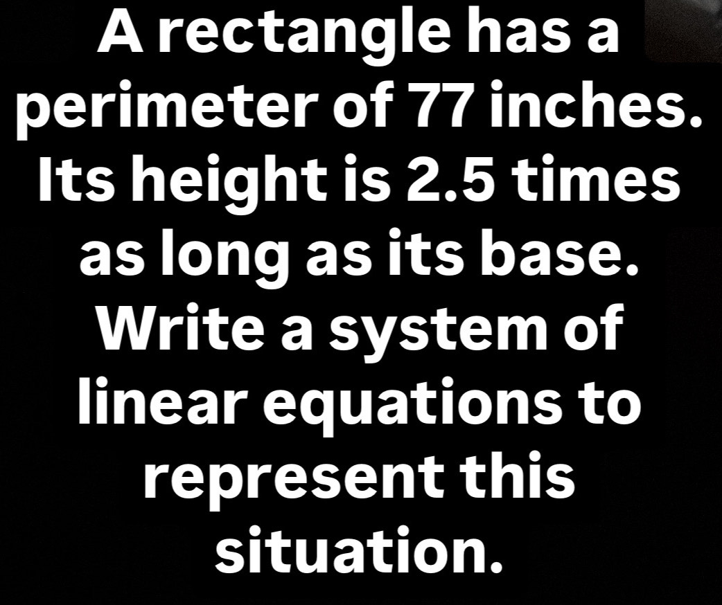 A rectangle has a 
perimeter of 77 inches. 
Its height is 2.5 times
as long as its base. 
Write a system of 
linear equations to 
represent this 
situation.