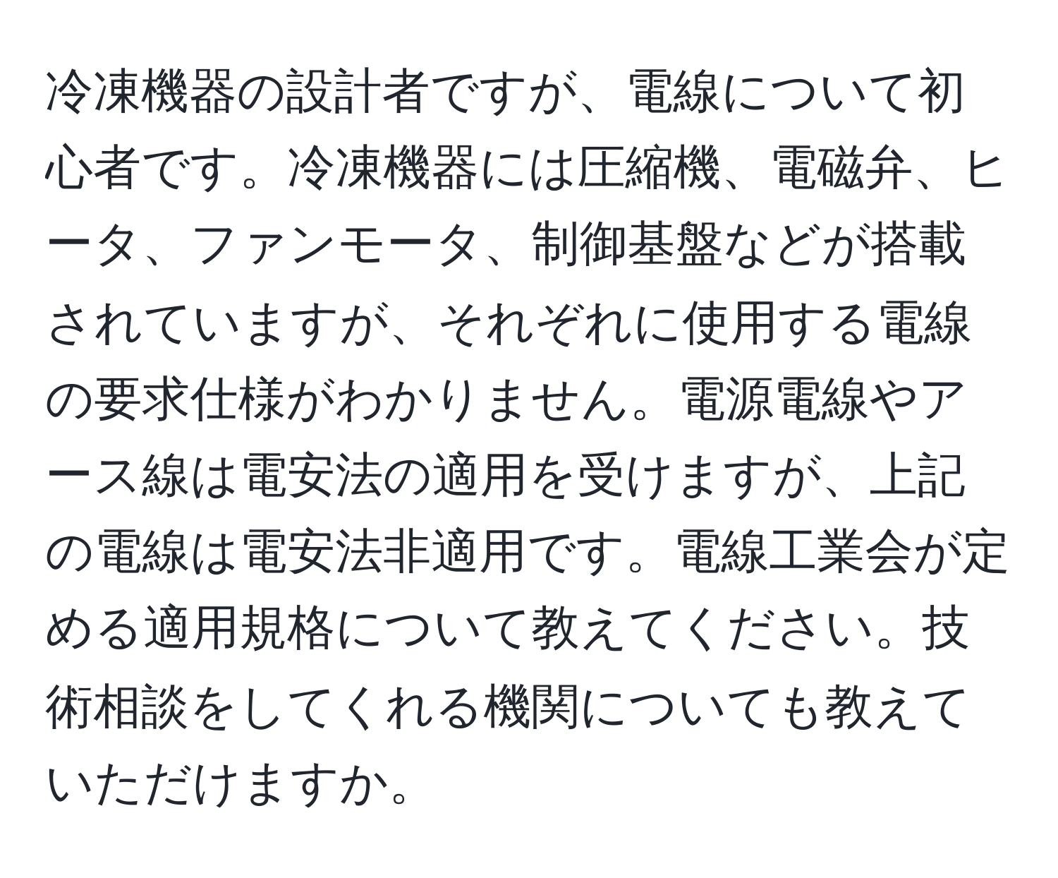 冷凍機器の設計者ですが、電線について初心者です。冷凍機器には圧縮機、電磁弁、ヒータ、ファンモータ、制御基盤などが搭載されていますが、それぞれに使用する電線の要求仕様がわかりません。電源電線やアース線は電安法の適用を受けますが、上記の電線は電安法非適用です。電線工業会が定める適用規格について教えてください。技術相談をしてくれる機関についても教えていただけますか。