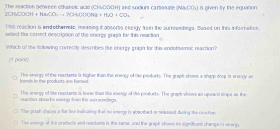 The reaction between ethanoic acid (CH₂COOH) and sodium carbonate (Na_2CO_3) is given by the equation:
2CH_3COOH+Na_2CO_3to 2CH_3COONa+H_2O+CO_2
This reaction is endothermic, meaning it absorbs energy from the surroundings. Based on this information,
select the correct description of the energy graph for this reaction
Which of the following correctly describes the energy graph for this endothermic reaction?
(1 point)
The energy of the reactants is higher than the energy of the products. The graph shows a sharp drop in energy as
bonds in the products are formed.
The energy of the reactants is lower than the energy of the products. The graph shows an upward slope as the
reaction absorbs energy from the surroundings.
The graph shows a flat line indicating that no energy is absorbed or released during the reaction
The energy of the products and reactants is the same, and the graph shows no significant change in energy.