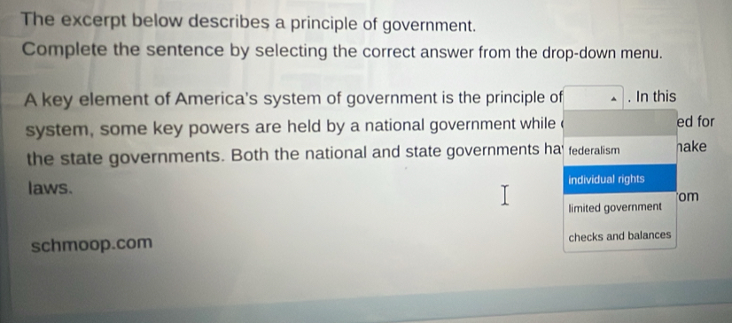 The excerpt below describes a principle of government. 
Complete the sentence by selecting the correct answer from the drop-down menu. 
A key element of America's system of government is the principle of . In this 
system, some key powers are held by a national government while ed for 
the state governments. Both the national and state governments ha' federalism hake 
laws. individual rights 
om 
limited government 
schmoop.com checks and balances