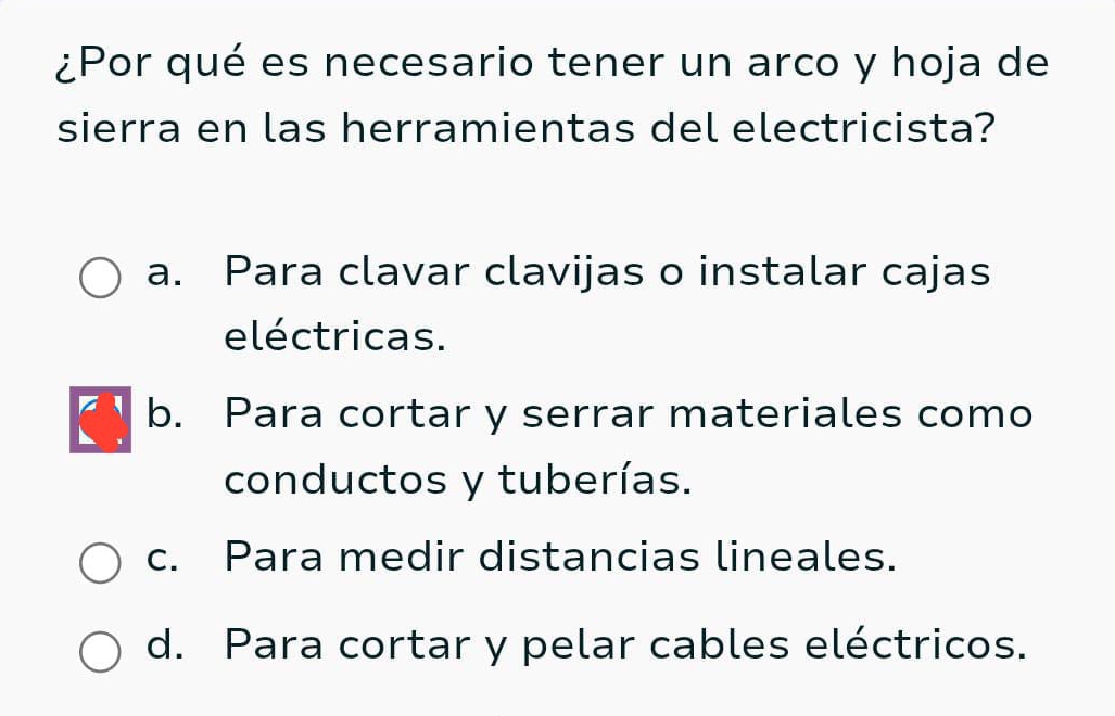 ¿Por qué es necesario tener un arco y hoja de
sierra en las herramientas del electricista?
a. Para clavar clavijas o instalar cajas
eléctricas.
b. Para cortar y serrar materiales como
conductos y tuberías.
c. Para medir distancias lineales.
d. Para cortar y pelar cables eléctricos.