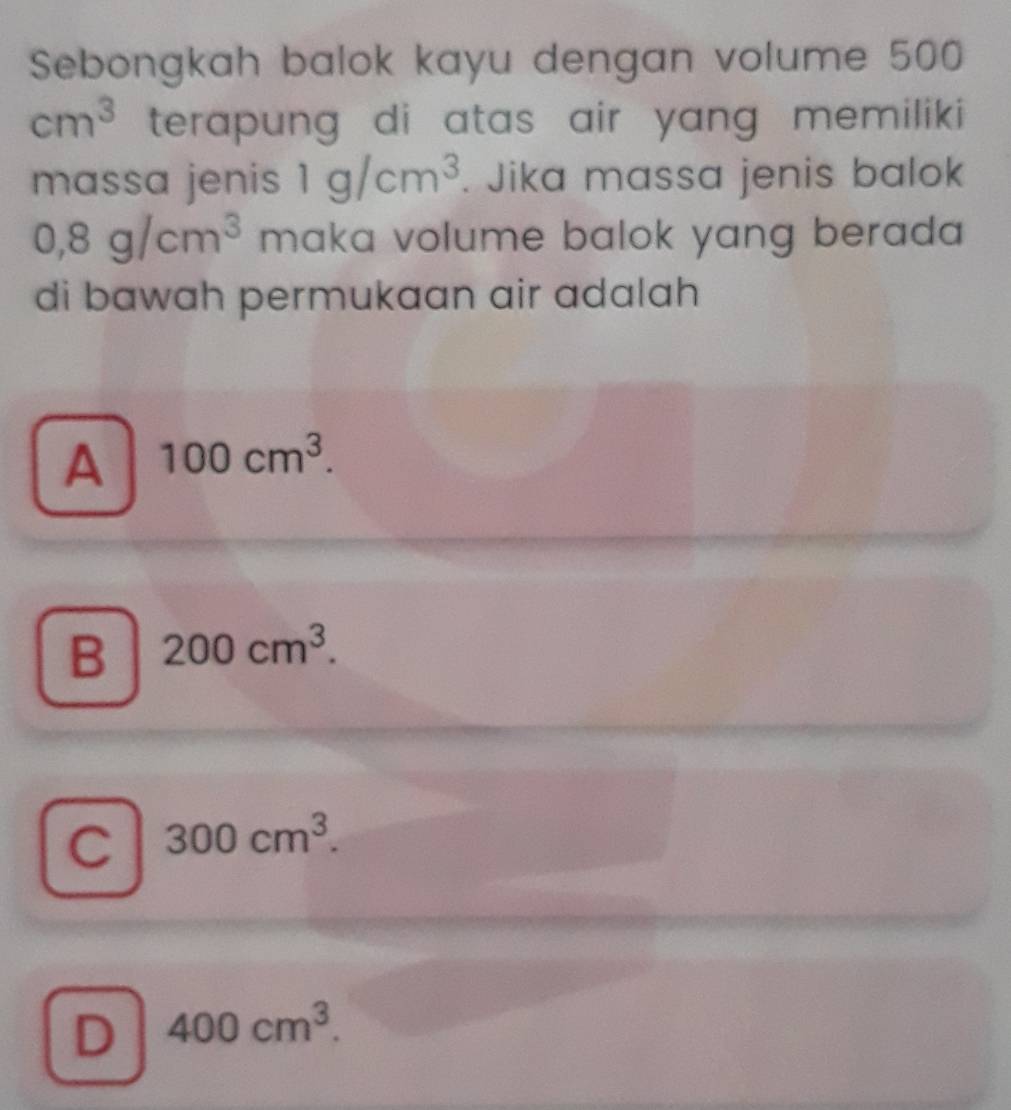 Sebongkah balok kayu dengan volume 500
cm^3 terapung di atas air yang, memiliki
massa jenis 1g/cm^3. Jika massa jenis balok
0,8g/cm^3 maka volume balok yang berada 
di bawah permukaan air adalah
A 100cm^3.
B 200cm^3.
C 300cm^3.
D 400cm^3.