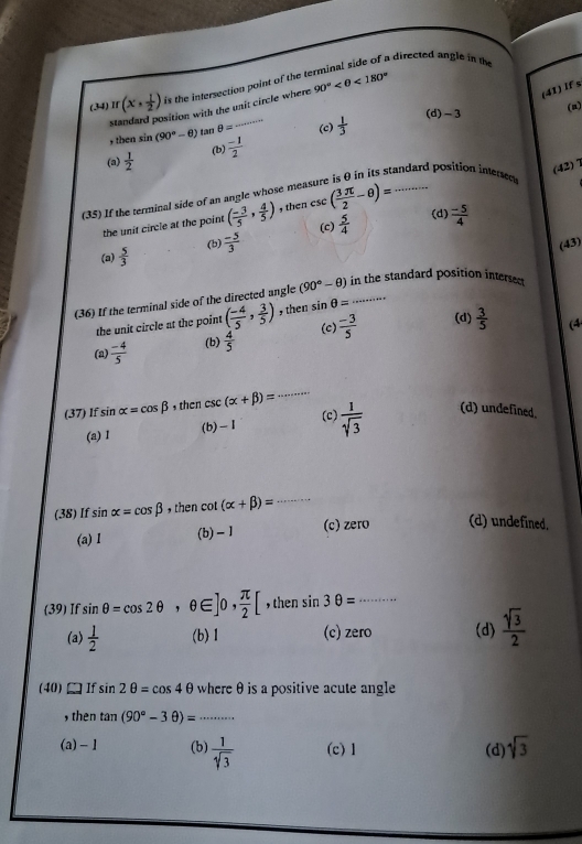 a directed angle in the
(34) If (x, 1/2 ) is the intersection point of the t 90° <180°
su sition with the unit circle where
(41) If s
(d) - 3
(n)
, then si n(90°-θ ) tan θ = (c)  1/3 
(b)  (-1)/2 
(a)  1/2 
(42)7
tandard position interses
(35) If the terminal side of an angle whose me csc ( 3π /2 -θ )= _
(d)
(c)  5/4   (-5)/4 
the unit circle at the point ( (-3)/5 , 4/5 ) , then
(a)  5/3  (b)  (-5)/3 
(43)
(36) If the terminal side of the directed angle (90°-θ ) in the standard position intersed
the unit circle at the point ( (-4)/5 , 3/5 ) , then sin θ =·s
(c) (d)  3/5  (4
(a)  (-4)/5  (b)  4/5   (-3)/5 
(37) lf sin alpha =cos beta he csc (alpha +beta )= _
(c)
(a)1 (b) - I  1/sqrt(3)  (d) undefined.
(38) If sin alpha =cos beta , then cot (alpha +beta )= _
(a) I (b) - 1 (c) zero (d) undefined.
(39) If sin θ =cos 2θ ,θ ∈ ]0, π /2 [ , then sin 3θ = _
(a)  1/2  (b)1 (c) zero (d)  sqrt(3)/2 
(40) If sin 2θ =cos 4θ where θ is a positive acute angle
, then tan (90°-3θ )= _
(a) -1 (b)  1/sqrt[4](3)  (c) 1 (d) sqrt(3)