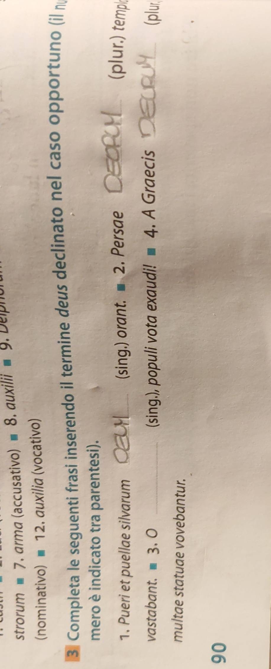 strorum 7. arma (accusativo) equiv 8.auxili I° equiv 9. Delpho 
(nominativo) equiv 12. auxilia (vocativo) 
3 Completa le seguenti frasi inserendo il termine deus declinato nel caso opportuno (il n 
mero è indicato tra parentesi). 
1. Pueri et puellae silvarum_ 
(sing.) orant. ■ 2. Persae _(plur.) temp 
vastabant. 3. 0 _(sing.), populi vota exaudi! ■ 4. A Graecis _(plur 
multae statuae vovebantur. 
90