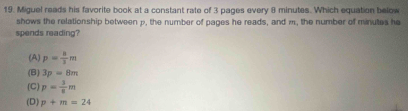 Miguel reads his favorite book at a constant rate of 3 pages every 8 minutes. Which equation below
shows the relationship between p, the number of pages he reads, and m, the number of minutes he
spends reading?
(A) p= 8/3 m
(B) 3p=8m
(C) p= 3/8 m
(D) p+m=24