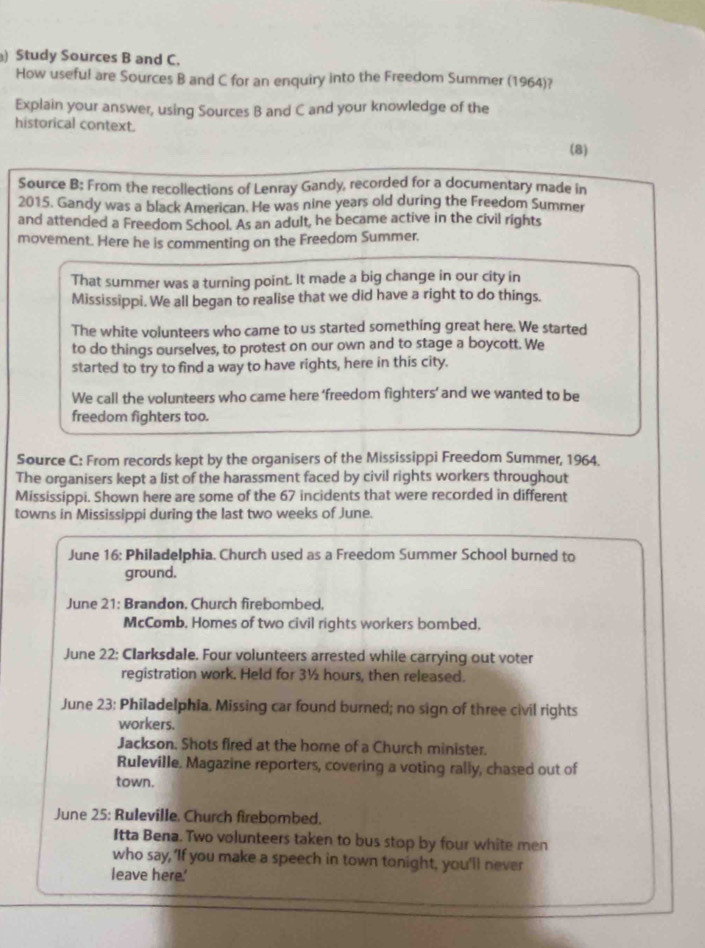 ) Study Sources B and C. 
How useful are Sources B and C for an enquiry into the Freedom Summer (1964)? 
Explain your answer, using Sources B and C and your knowledge of the 
historical context. 
(8) 
Source B: From the recollections of Lenray Gandy, recorded for a documentary made in 
2015. Gandy was a black American. He was nine years old during the Freedom Summer 
and attended a Freedom School. As an adult, he became active in the civil rights 
movement. Here he is commenting on the Freedom Summer. 
That summer was a turning point. It made a big change in our city in 
Mississippi. We all began to realise that we did have a right to do things. 
The white volunteers who came to us started something great here. We started 
to do things ourselves, to protest on our own and to stage a boycott. We 
started to try to find a way to have rights, here in this city. 
We call the volunteers who came here ‘freedom fighters’ and we wanted to be 
freedom fighters too. 
Source C: From records kept by the organisers of the Mississippi Freedom Summer, 1964. 
The organisers kept a list of the harassment faced by civil rights workers throughout 
Mississippi. Shown here are some of the 67 incidents that were recorded in different 
towns in Mississippi during the last two weeks of June. 
June 16: Philadelphia. Church used as a Freedom Summer School burned to 
ground. 
June 21: Brandon, Church firebombed. 
McComb. Homes of two civil rights workers bombed. 
June 22: Clarksdale. Four volunteers arrested while carrying out voter 
registration work. Held for 3½ hours, then released. 
June 23: Philadelphia. Missing car found burned; no sign of three civil rights 
workers. 
Jackson. Shots fired at the home of a Church minister. 
Ruleville. Magazine reporters, covering a voting rally, chased out of 
town. 
June 25: Ruleville. Church firebombed. 
Itta Bena. Two volunteers taken to bus stop by four white men 
who say, 'If you make a speech in town tonight, you'll never 
leave here.'