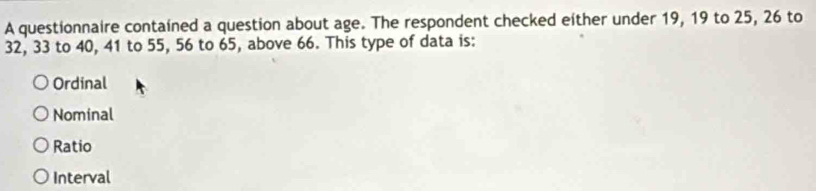 A questionnaire contained a question about age. The respondent checked either under 19, 19 to 25, 26 to
32, 33 to 40, 41 to 55, 56 to 65, above 66. This type of data is:
Ordinal
Nominal
Ratio
Interval