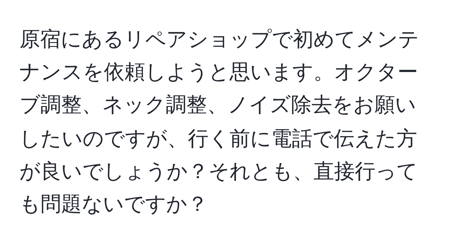 原宿にあるリペアショップで初めてメンテナンスを依頼しようと思います。オクターブ調整、ネック調整、ノイズ除去をお願いしたいのですが、行く前に電話で伝えた方が良いでしょうか？それとも、直接行っても問題ないですか？