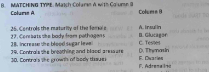 MATCHING TYPE. Match Column A with Column B
Column A Column B
26. Controls the maturity of the female A. Insulin
27. Combats the body from pathogens B. Glucagon
28. Increase the blood sugar level C. Testes
29. Controls the breathing and blood pressure D. Thymosin
30. Controls the growth of body tissues E. Ovaries
F. Adrenaline