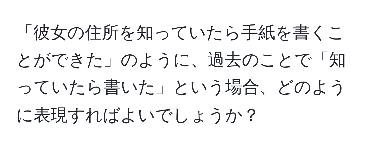 「彼女の住所を知っていたら手紙を書くことができた」のように、過去のことで「知っていたら書いた」という場合、どのように表現すればよいでしょうか？