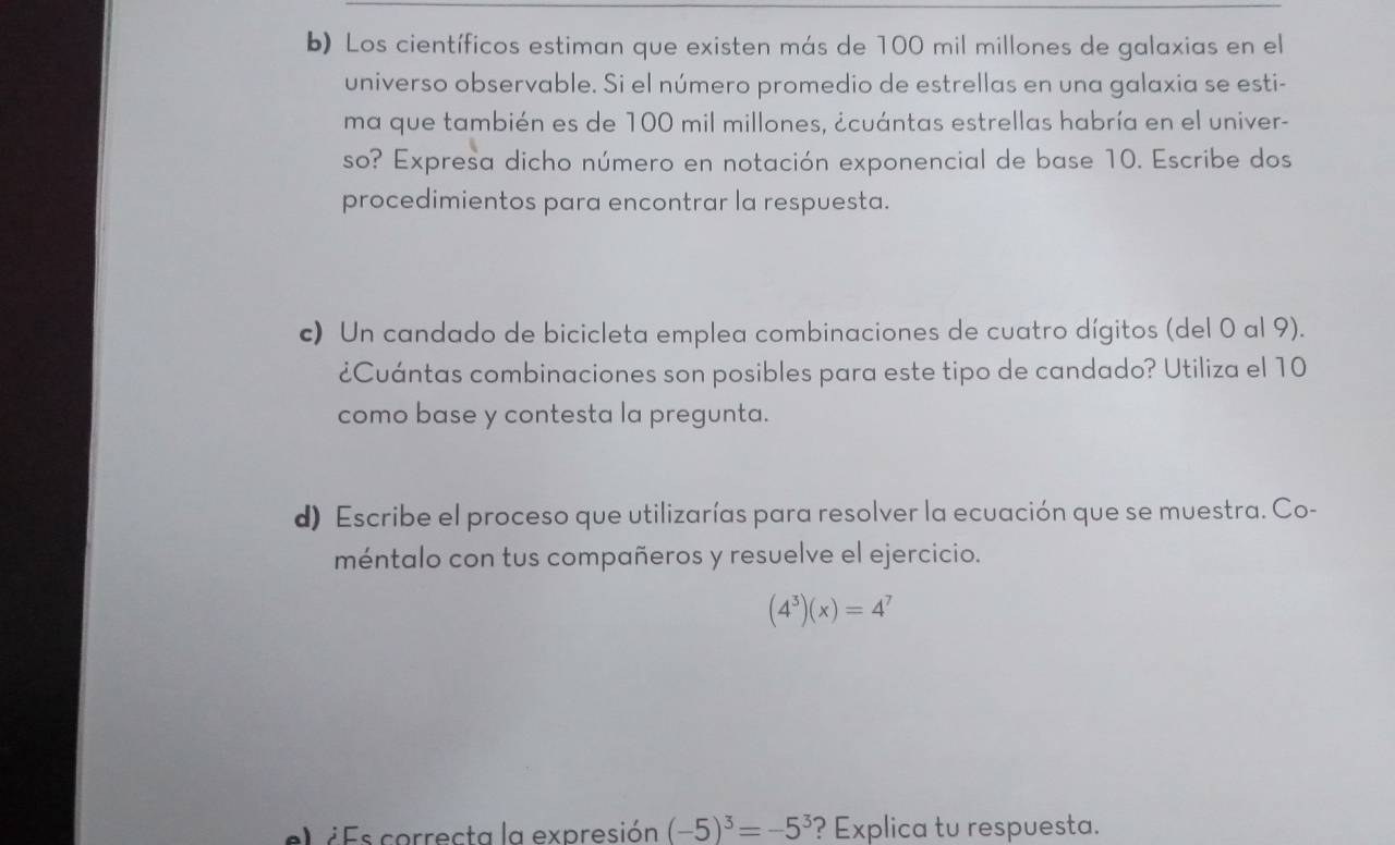 Los científicos estiman que existen más de 100 mil millones de galaxias en el 
universo observable. Si el número promedio de estrellas en una galaxia se esti- 
ma que también es de 100 mil millones, ¿cuántas estrellas habría en el univer- 
so? Expresa dicho número en notación exponencial de base 10. Escribe dos 
procedimientos para encontrar la respuesta. 
c) Un candado de bicicleta emplea combinaciones de cuatro dígitos (del 0 al 9). 
¿Cuántas combinaciones son posibles para este tipo de candado? Utiliza el 10
como base y contesta la pregunta. 
d) Escribe el proceso que utilizarías para resolver la ecuación que se muestra. Co- 
méntalo con tus compañeros y resuelve el ejercicio.
(4^3)(x)=4^7
el ¿Es correcta la expresión (-5)^3=-5^3 ? Explica tu respuesta.