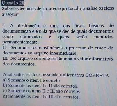 Sobre as técnicas de arquivo e protocolo, analise os itens
a seguir:
I- A destinação é uma das fases básicas de
documentação e é nela que se decide quais documentos
serão eliminados e quais serão mantidos
permanentemente.
II- Denomina-se transferência o processo de envio de
documentos ao arquivo intermediário.
III- No arquivo corrente predomina o valor informativo
dos documentos.
Analisados os itens, assinale a alternativa CORRETA.
a) Somente o item I é correto.
b) Somente os itens I e I são corretos.
c) Somente os itens Ⅱ e III são corretos.
d) Somente os itens I e III são corretos.