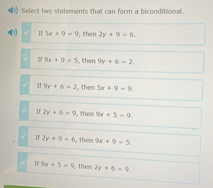 Select two statements that can form a biconditional.
If 5x+9=9 , then 2y+9=6.
If 9x+9=5 , then 9y+6=2.
If 9y+6=2 , then 5x+9=9.
If 2y+6=9 , then 9x+5=9.
If 2y+9=6 , then 9x+9=5.
If 9x+5=9 , then 2y+6=9.