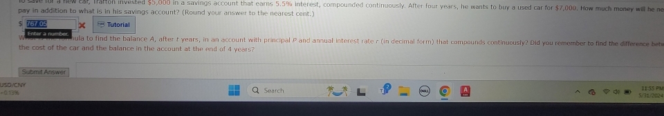 lol a new car, Trafton invested $5,000 in a savings account that earns 5.5% interest, compounded continuously. After four years, he wants to buy a used car for $7,000. How much money will he me 
pay in addition to what is in his savings account? (Round your answer to the nearest cent.) 
767.05 + Tutorial 
Enter a numb nula to find the balance A, after t years, in an account with principal P and annual interest rate r (in decimal form) that compounds continuously? Did you remember to find the difference betw 
the cost of the car and the balance in the account at the end of 4 years? 
Submit Answer 
USD/CNY 
+0.13% Search 5/31/2024 11:55 PM