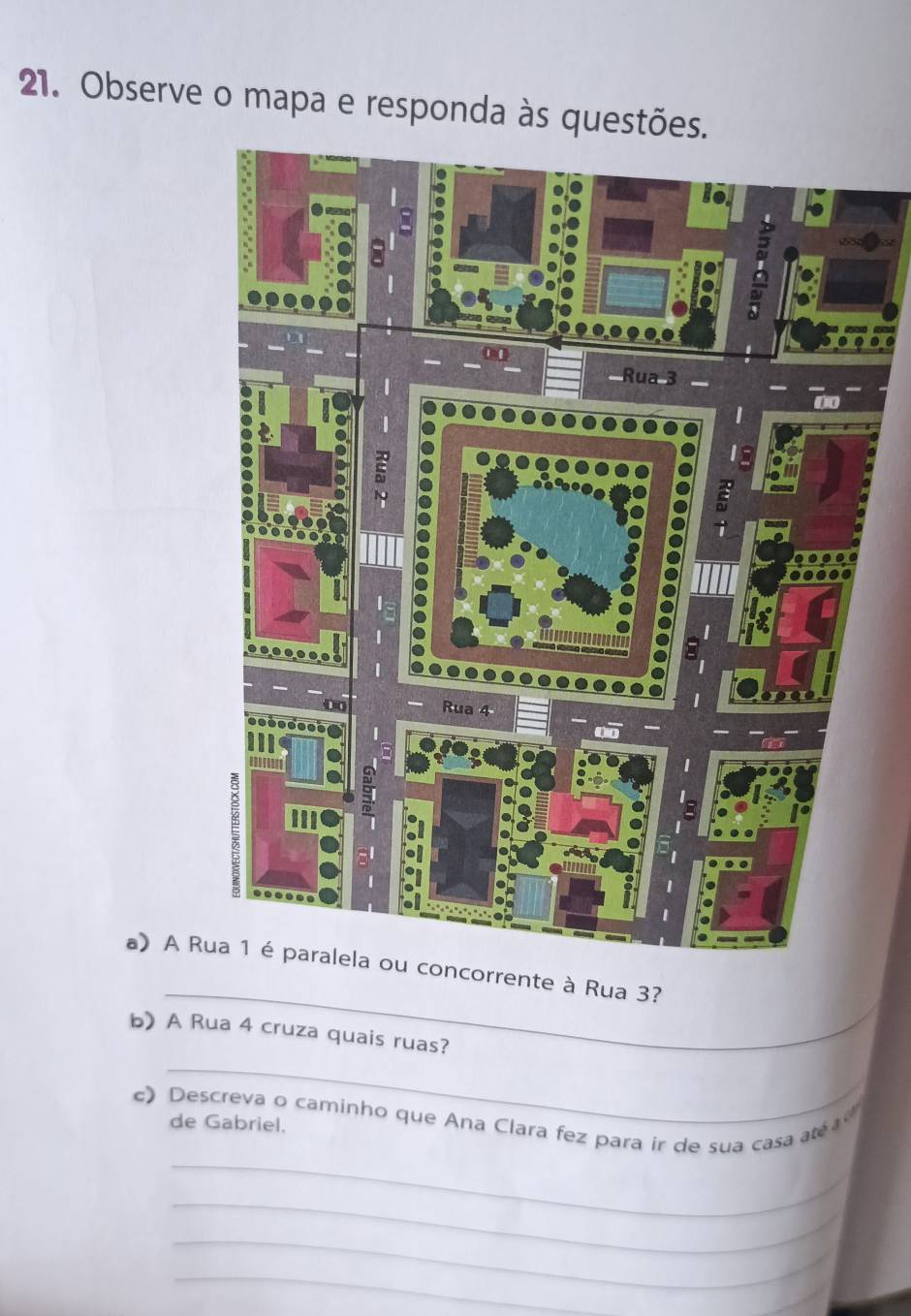 Observe o mapa e responda às questõe 
_ 
a) A Rrente à Rua 3? 
_ 
b) A Rua 4 cruza quais ruas? 
_ 
c) Descreva o caminho que Ana Clara fez para ir de sua casa até 
de Gabriel. 
_ 
_ 
_ 
_