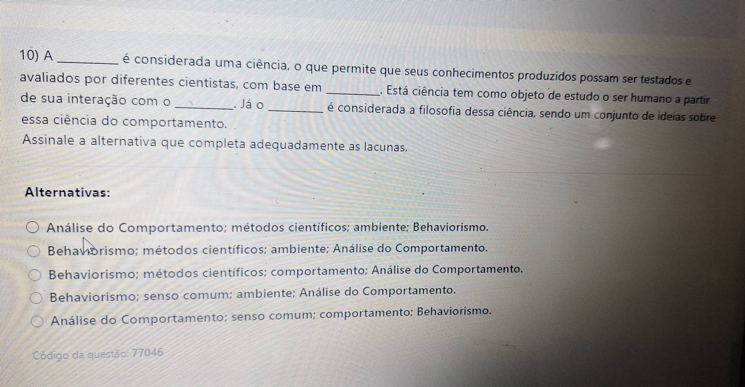 A _é considerada uma ciência, o que permite que seus conhecimentos produzidos possam ser testados e
avaliados por diferentes cientistas, com base em _1. Está ciência tem como objeto de estudo o ser humano a partir
de sua interação com o_ . Já o _é considerada a filosofia dessa ciência, sendo um conjunto de ideias sobre
essa ciência do comportamento.
Assinale a alternativa que completa adequadamente as lacunas.
Alternativas:
Análise do Comportamento; métodos científicos; ambiente; Behaviorismo.
Behavorismo; métodos científicos; ambiente; Análise do Comportamento.
Behaviorismo; métodos científicos; comportamento; Análise do Comportamento.
Behaviorismo; senso comum; ambiente; Análise do Comportamento.
Análise do Comportamento; senso comum; comportamento; Behaviorismo.
Código da questão: 77046