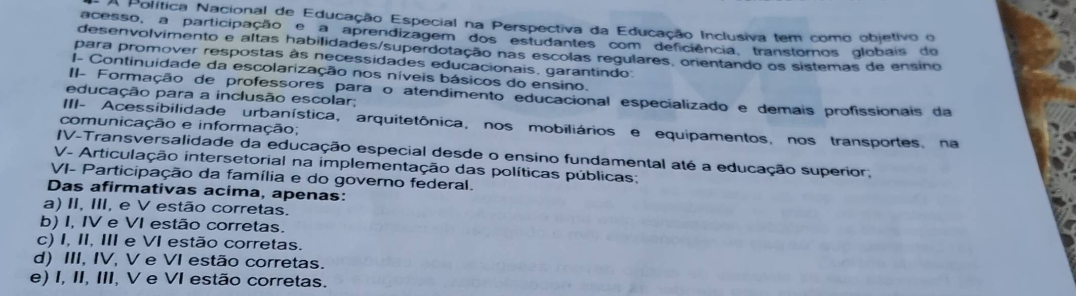 A Política Nacional de Educação Especial na Perspectiva da Educação Inclusiva tem como objetivo o
acesso, a participação e a aprendizagem dos estudantes com deficiência, transtornos globais do
desenvolvimento e altas habilidades/superdotação nas escolas regulares, orientando os sistemas de ensino
para promover respostas às necessidades educacionais, garantindo.
I- Continuidade da escolarização nos níveis básicos do ensino.
II- Formação de professores para o atendimento educacional especializado e demais profissionais da
educação para a inclusão escolar;
III- Acessibilidade urbanística, arquitetônica, nos mobiliários e equipamentos, nos transportes, na
comunicação e informação;
IV-Transversalidade da educação especial desde o ensino fundamental até a educação superior;
V- Articulação intersetorial na implementação das políticas públicas;
VI- Participação da família e do governo federal.
Das afirmativas acima, apenas:
a) II, III, e V estão corretas.
b) I, IV e VI estão corretas.
c) I, II, III e VI estão corretas.
d) III, IV, V e VI estão corretas.
e) I, II, III, V e VI estão corretas.