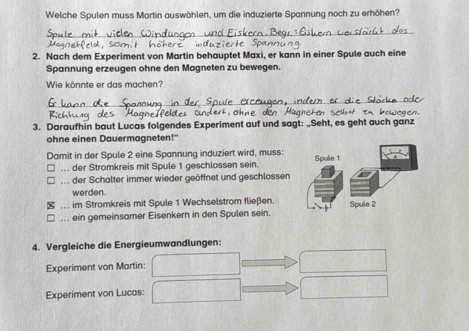 Welche Spulen muss Martin auswählen, um die induzierte Spannung noch zu erhöhen?
2. Nach dem Experiment von Martin behauptet Maxi, er kann in einer Spule auch eine
Spannung erzeugen ohne den Magneten zu bewegen.
Wie könnte er das machen?
3. Daraufhin baut Lucas folgendes Experiment auf und sagt: „Seht, es geht auch ganz
ohne einen Dauermagneten!“
Damit in der Spule 2 eine Spannung induziert wird, muss:... der Stromkreis mit Spule 1 geschlossen sein.... der Schalter immer wieder geöffnet und geschlossen
werden.
... im Stromkreis mit Spule 1 Wechselstrom fließen.
ein gemeinsamer Eisenkern in den Spulen sein.
4. Vergleiche die Energieumwandlungen:
Experiment von Martin:
Experiment von Lucas: