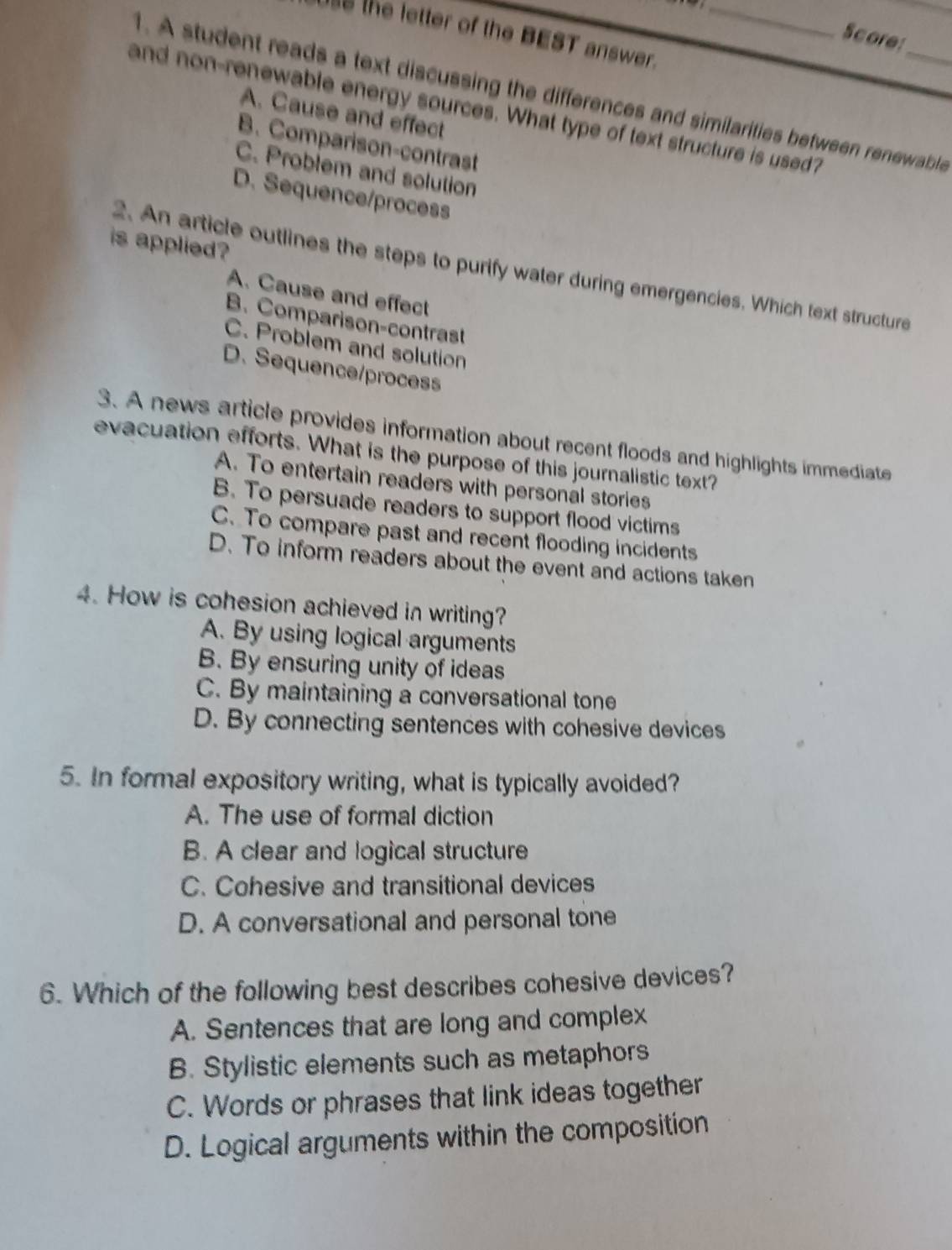 the letter of the BEST answer._
Score:
1. A student reads a text discussing the differences and similarities between renewable
and non-renewable energy sources. What type of text structure is used?
A. Cause and effect
B. Comparison-contrast
C. Problem and solution
D. Sequence/process
is applied ?
2. An article outlines the steps to purify water during emergencies. Which text structure
A. Cause and effect
B. Comparison-contrast
C. Problem and solution
D. Sequence/process
3. A news article provides information about recent floods and highlights immediate
evacuation efforts. What is the purpose of this journalistic text?
A. To entertain readers with personal stories
B. To persuade readers to support flood victims
C. To compare past and recent flooding incidents
D. To inform readers about the event and actions taken
4. How is cohesion achieved in writing?
A. By using logical arguments
B. By ensuring unity of ideas
C. By maintaining a conversational tone
D. By connecting sentences with cohesive devices
5. In formal expository writing, what is typically avoided?
A. The use of formal diction
B. A clear and logical structure
C. Cohesive and transitional devices
D. A conversational and personal tone
6. Which of the following best describes cohesive devices?
A. Sentences that are long and complex
B. Stylistic elements such as metaphors
C. Words or phrases that link ideas together
D. Logical arguments within the composition