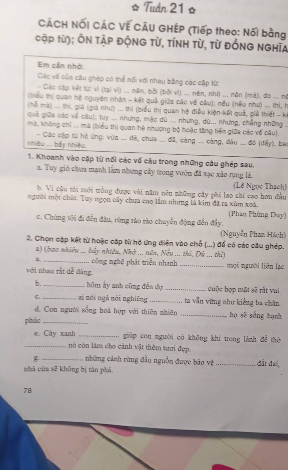 Tuần 21 ☆
CÁCH NỐI CÁC VẾ CÂU GHÉP (Tiếp theo: Nối bằng
cặp từ); ÔN tập độnG Từ, Tính Từ, từ đỒng nghĩa
Em cần nhớ:
Các về của câu ghép có thể nổi với nhau bằng các cặp từ:
- Các cặp kết từ: vì (tại vì) ... nên, bởi (bởi vì) ... nên, nhờ ... nên (mà), do ... nê
(biểu thị quan hệ nguyên nhân - kết quả giữa các vế câu); nếu (nếu như) ... thì, h
(hể mà) ... thì, giá (giả như) ... thì (biểu thị quan hệ điều kiện-kết quả, giả thiết - kế
quả giữa các về câu); tuy ... nhưng, mặc dù ... nhưng, dù... nhưng, chẳng những .
mà, không chỉ ... mà (biểu thị quan hệ nhượng bộ hoặc tăng tiến giữa các vế câu).
- Các cặp từ hỏ ứng: vừa ... đã, chưa ... đã, càng ... càng, đâu ... đó (đấy), bao
nhiêu ... bấy nhiêu.
1. Khoanh vào cặp từ nối các vế câu trong những câu ghép sau.
a. Tuy gió chưa mạnh lắm nhưng cây trong vườn đã xạc xào rụng lá.
(Lê Ngọc Thạch)
b. Vì cậu tôi mới trồng được vài năm nên những cây phi lao chỉ cao hơn đầu
người một chút. Tuy ngọn cây chưa cao lắm nhưng lá kim đã ra xùm xoà.
(Phan Phùng Duy)
c. Chúng tôi đi đến đâu, rừng rào rào chuyển động đến đấy.
(Nguyễn Phan Hách)
2. Chọn cặp kết từ hoặc cặp từ hô ứng điển vào chỗ (...) để có các câu ghép.
a) (bao nhiêu ... bấy nhiêu, Nhờ ... nên, Nếu ... thì, Dù ... thì)
a._
công nghệ phát triền nhanh _mọi người liên lạc
với nhau rất dễ dàng.
b. _hôm ấy anh cũng đến dự _cuộc họp mặt sẽ rất vui.
C._ ai nói ngả nói nghiêng _ta vẫn vững như kiềng ba chân.
d. Con người sống hoà hợp với thiên nhiên _họ sẽ sống hạnh
phúc_
e. Cây xanh _giúp con người có không khí trong lành để thờ
_nó còn làm cho cảnh vật thêm tươi đẹp.
g._ những cánh rừng đầu nguồn được bảo : surd e _đất đai,
nhà cửa sẽ không bị tàn phá.
78