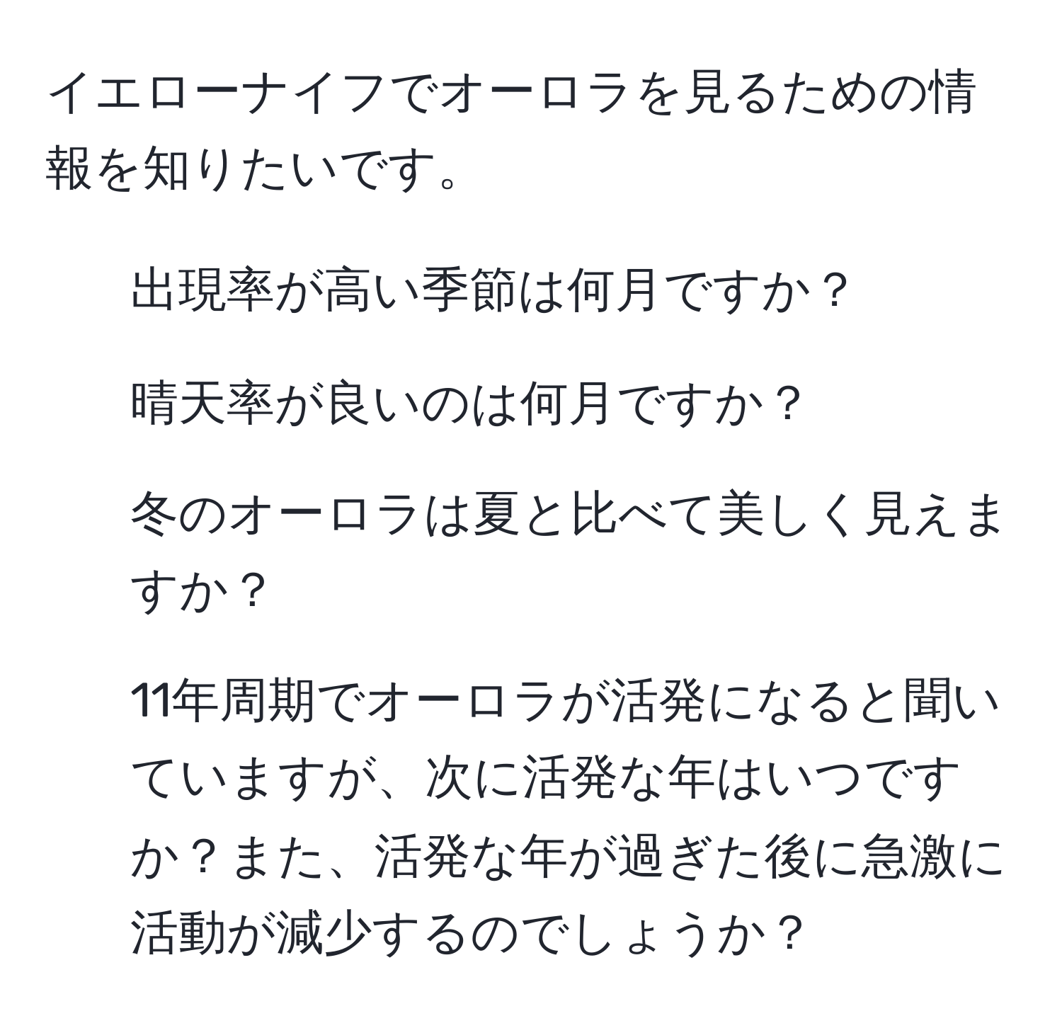 イエローナイフでオーロラを見るための情報を知りたいです。  
1. 出現率が高い季節は何月ですか？  
2. 晴天率が良いのは何月ですか？  
3. 冬のオーロラは夏と比べて美しく見えますか？  
4. 11年周期でオーロラが活発になると聞いていますが、次に活発な年はいつですか？また、活発な年が過ぎた後に急激に活動が減少するのでしょうか？