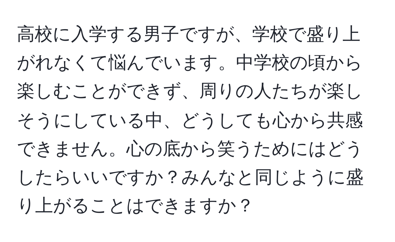 高校に入学する男子ですが、学校で盛り上がれなくて悩んでいます。中学校の頃から楽しむことができず、周りの人たちが楽しそうにしている中、どうしても心から共感できません。心の底から笑うためにはどうしたらいいですか？みんなと同じように盛り上がることはできますか？