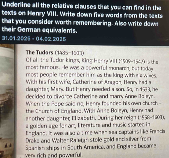 Underline all the relative clauses that you can find in the 
texts on Henry VIII. Write down five words from the texts 
that you consider worth remembering. Also write down 
their German equivalents.
31.01.2025- 04.02.2 025
The Tudors (1485-1603) 
Of all the Tudor kings, King Henry VIII (1509-1547) is the 
most famous. He was a powerful monarch, but today 
most people remember him as the king with six wives. 
With his first wife, Catherine of Aragon, Henry had a 
daughter, Mary. But Henry needed a son. So, in 1533, he 
decided to divorce Catherine and marry Anne Boleyn. 
When the Pope said no, Henry founded his own church - 
the Church of England. With Anne Boleyn, Henry had 
another daughter, Elizabeth. During her reign (1 5(88-160)= 3).
60
a golden age for art, literature and music started in 
England. It was also a time when sea captains like Francis 
Drake and Walter Raleigh stole gold and silver from 
Spanish ships in South America, and England became 
very rich and powerful.