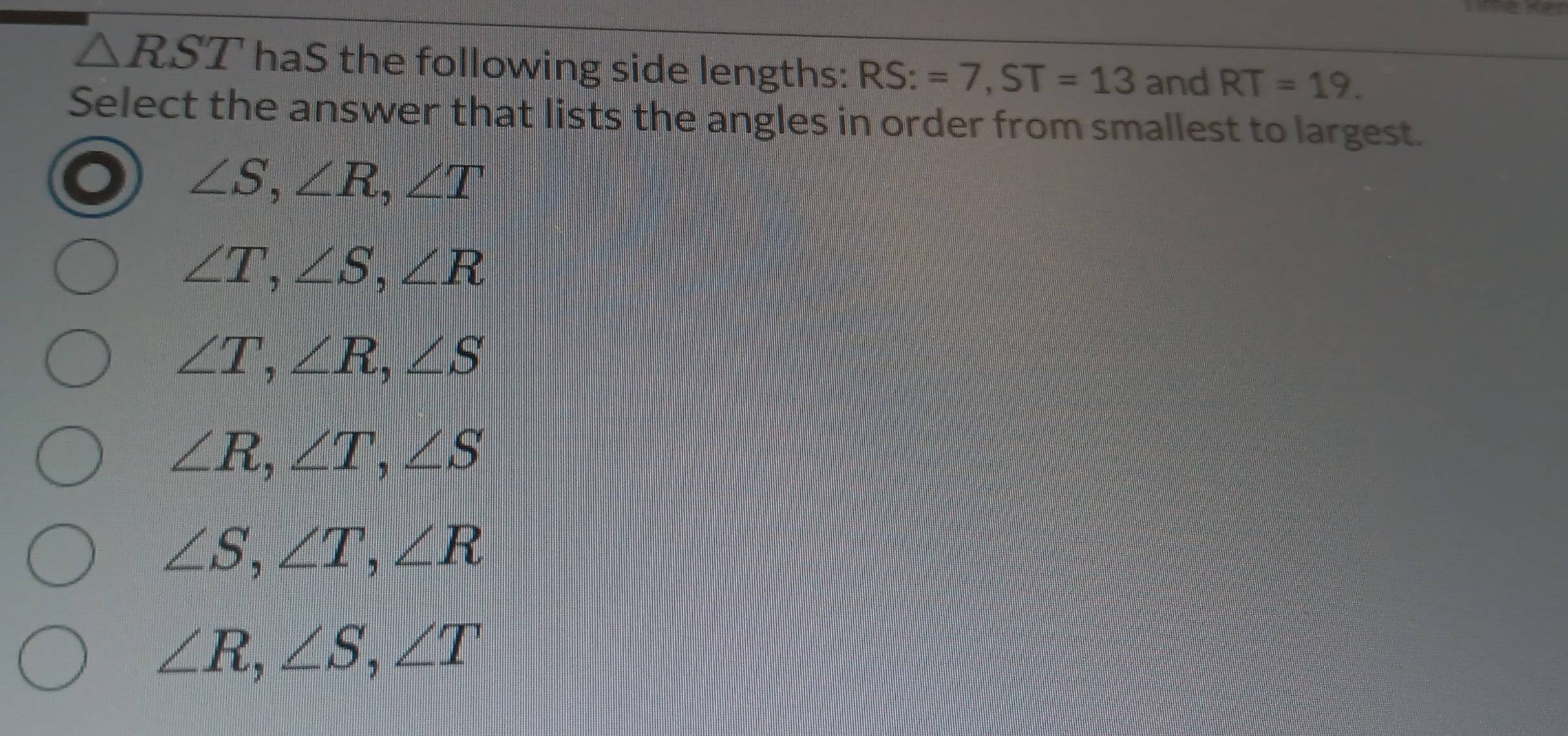 △ RST haS the following side lengths: RS:=7, ST=13 and RT=19. 
Select the answer that lists the angles in order from smallest to largest.
∠ S, ∠ R, ∠ T
∠ T, ∠ S, ∠ R
∠ T, ∠ R, ∠ S
∠ R, ∠ T, ∠ S
∠ S, ∠ T, ∠ R
∠ R, ∠ S, ∠ T