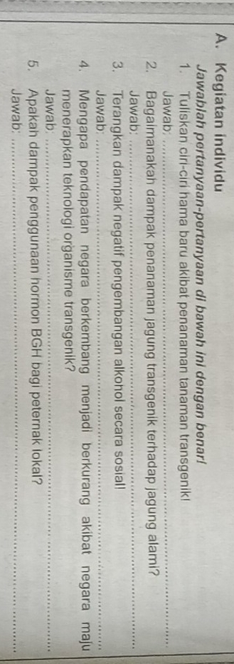 Kegiatan individu 
Jawablah pertanyaan-pertanyaan di bawah ini dengan benar! 
1. Tuliskan ciri-ciri hama baru akibat penanaman tanaman transgenik! 
Jawab:_ 
2. Bagaimanakah dampak penanaman jagung transgenik terhadap jagung alami? 
Jawab:_ 
3. Terangkan dampak negatif pengembangan alkohol secara sosial! 
Jawab:_ 
4. Mengapa pendapatan negara berkembang menjadi berkurang akibat negara maju 
menerapkan teknologi organisme transgenik? 
Jawab:_ 
5. Apakah dampak penggunaan hormon BGH bagi peternak lokal? 
Jawab:_