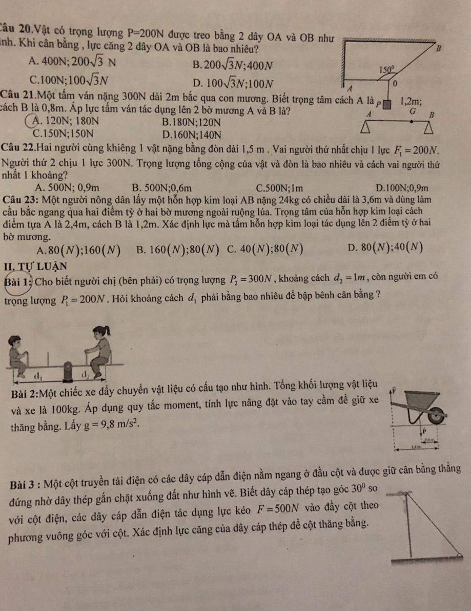 Câu 20.Vật có trọng lượng P=200N được treo bằng 2 dây OA và OB như
Knh. Khi cân bằng , lực căng 2 dây OA và OB là bao nhiêu?
A. 400N;200sqrt(3)N 200sqrt(3)N;400N
B.
C. 100N;100sqrt(3)N 100sqrt(3)N;100N
D.
Câu 21.Một tấm ván nặng 300N dài 2m bắc qua con mương. Biết trọng tâm cách A là 1,2m;
cách B là 0,8m. Áp lực tấm ván tác dụng lên 2 bờ mương A và B là?
A. 120N; 180N B.180N;120N
C.150N;150N D.160N;140N
Câu 22.Hai người cùng khiêng 1 vật nặng bằng đòn dài 1,5 m . Vai người thứ nhất chịu 1 lực F_1=200N.
Người thứ 2 chịu 1 lực 300N. Trọng lượng tổng cộng của vật và đòn là bao nhiêu và cách vai người thứ
nhất 1 khoảng?
A. 500N; 0,9m B. 500N;0,6m C.500N;1m D 100N;0,9m
Câu 23: Một người nông dân lấy một hỗn hợp kim loại AB nặng 24kg có chiều dài là 3,6m và dùng làm
cầu bắc ngang qua hai điểm tỳ ở hai bờ mương ngoài ruộng lúa. Trọng tâm của hỗn hợp kim loại cách
điểm tựa A là 2,4m, cách B là 1,2m. Xác định lực mà tấm hỗn hợp kim loại tác dụng lên 2 điểm tỳ ở hai
bờ mương.
A. 80(N);160(N) B. 160(N);80(N) C. 40(N);80(N) D. 80(N);40(N)
II, Tự luận
Bài 1: Cho biết người chị (bên phải) có trọng lượng P_2=300N , khoảng cách d_2=1m , còn người em có
trọng lượng P_1=200N. Hỏi khoảng cách d_1 phải bằng bao nhiêu để bập bênh cân bằng ?
Bài 2:Một chiếc xe đẩy chuyển vật liệu có cấu tạo như hình. Tổng khối lượng vật liệu
và xe là 100kg. Áp dụng quy tắc moment, tính lực nâng đặt vào tay cầm đề giữ xe
thăng bằng. Lấy g=9,8m/s^2.
Bài 3 : Một cột truyền tải điện có các dây cáp dẫn điện nằm ngang ở đầu cột và được giữ cân bằng thẳng
đứng nhờ dây thép gắn chặt xuống đất như hình vẽ. Biết dây cáp thép tạo góc 30° so
với cột điện, các dây cáp dẫn điện tác dụng lực kéo F=500N vào đầy cột theo
phương vuông góc với cột. Xác định lực căng của dây cáp thép đề cột thăng bằng.