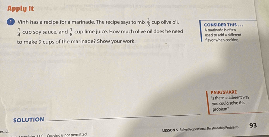 Apply It 
10 Vinh has a recipe for a marinade. The recipe says to mix  3/8  cup olive oil, CONSIDER THIS . . .
 1/4  cup soy sauce, and  1/8  C up lime juice. How much olive oil does he need A marinade is often 
used to add a different 
to make 9 cups of the marinade? Show your work. flavor when cooking. 
PAIR/SHARE 
Is there a different way 
you could solve this 
SOLUTION _problem? 
es, Él 93 
es ILC Copying is not permitted. LESSON 5 Solve Proportional Relationship Problems