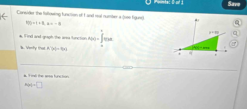 Save
Consider the following function of f and real number a (see figure).
f(t)=t+8,a=-8
v
a. Find and graph the area function A(x)=∈t f(t)dt.
b. Verify that A'(x)=f(x).
a. Find the area function.
A(x)=□