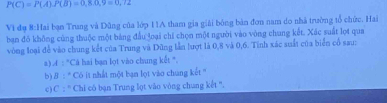 P(C)=P(A). P(B)=0,8.0,9=0,72
Vi đụ 8:Hai bạn Trung và Dũng của lớp 11A tham gia giải bóng bàn đơn nam do nhà trưởng tổ chức. Hai
ban đó không cùng thuộc một bảng đầu loại chỉ chọn một người vào vòng chung kết. Xác suất lọt qua
vòng loại để vào chung kết của Trung và Dũng lần lượt là 0,8 và 0, 6. Tinh xác suất của biển cố sau:
a) A : "Câ hai bạn lọt vào chung kết ".
b) B : '' Có ít nhất một bạn lọt vào chung kết ''
c)C : '' Chi có bạn Trung lọt vào vòng chung kết ".