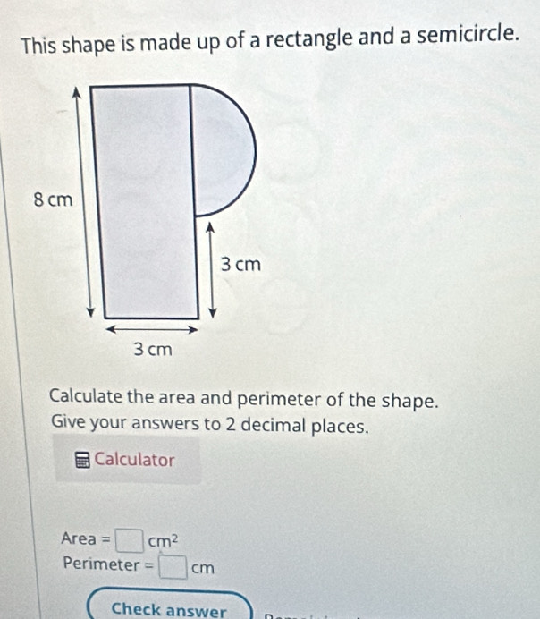 This shape is made up of a rectangle and a semicircle. 
Calculate the area and perimeter of the shape. 
Give your answers to 2 decimal places. 
Calculator
A_r ea =□ cm^2
Perimeter =□ cm
Check answer