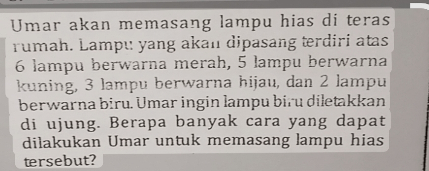 Umar akan memasang lampu hias di teras 
rumah. Lampu yang akan dipasang terdiri atas
6 lampu berwarna merah, 5 lampu berwarna 
kuning, 3 lampu berwarna hijau, dan 2 lampu 
berwarna biru. Ümar ingin lampu biru diletakkan 
di ujung. Berapa banyak cara yang dapat 
dilakukan Umar untuk memasang lampu hias 
tersebut?