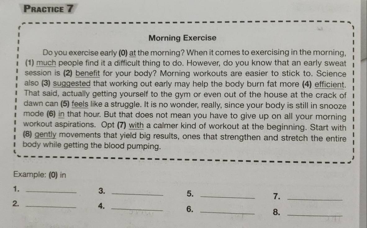 Practice 7 
Morning Exercise 
Do you exercise early (0) at the morning? When it comes to exercising in the morning, 
(1) much people find it a difficult thing to do. However, do you know that an early sweat 
session is (2) benefit for your body? Morning workouts are easier to stick to. Science 
also (3) suggested that working out early may help the body burn fat more (4) efficient. 
That said, actually getting yourself to the gym or even out of the house at the crack of 
dawn can (5) feels like a struggle. It is no wonder, really, since your body is still in snooze 
mode (6) in that hour. But that does not mean you have to give up on all your morning 
workout aspirations. Opt (7) with a calmer kind of workout at the beginning. Start with 
(8) gently movements that yield big results, ones that strengthen and stretch the entire 
body while getting the blood pumping. 
Example: (0) in 
1._ 
3._ 
5._ 
7._ 
2._ 
4._ 
6._ 
8._