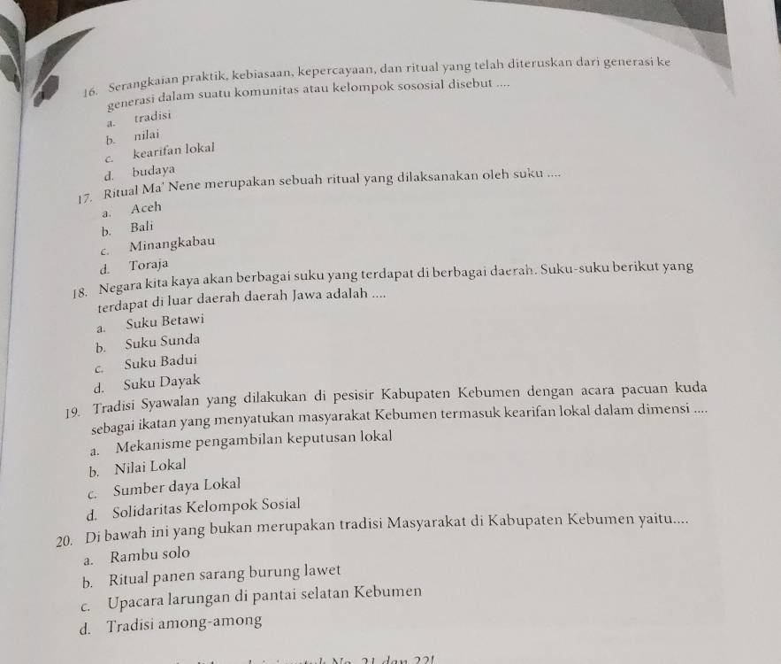 Serangkaian praktik, kebiasaan, kepercayaan, dan ritual yang telah diteruskan dari generasi ke
generasi dalam suatu komunitas atau kelompok sososial disebut ....
a. tradisi
b. nilai
c. kearifan lokal
d. budaya
17. Ritual Ma' Nene merupakan sebuah ritual yang dilaksanakan oleh suku ....
a. Aceh
b. Bali
c. Minangkabau
d. Toraja
18. Negara kita kaya akan berbagai suku yang terdapat di berbagai daerah. Suku-suku berikut yang
terdapat di luar daerah daerah Jawa adalah ....
a. Suku Betawi
b. Suku Sunda
c. Suku Badui
d. Suku Dayak
19. Tradisi Syawalan yang dilakukan di pesisir Kabupaten Kebumen dengan acara pacuan kuda
sebagai ikatan yang menyatukan masyarakat Kebumen termasuk kearifan lokal dalam dimensi ....
a. Mekanisme pengambilan keputusan lokal
b. Nilai Lokal
c. Sumber daya Lokal
d. Solidaritas Kelompok Sosial
20. Di bawah ini yang bukan merupakan tradisi Masyarakat di Kabupaten Kebumen yaitu....
a. Rambu solo
b. Ritual panen sarang burung lawet
c. Upacara larungan di pantai selatan Kebumen
d. Tradisi among-among