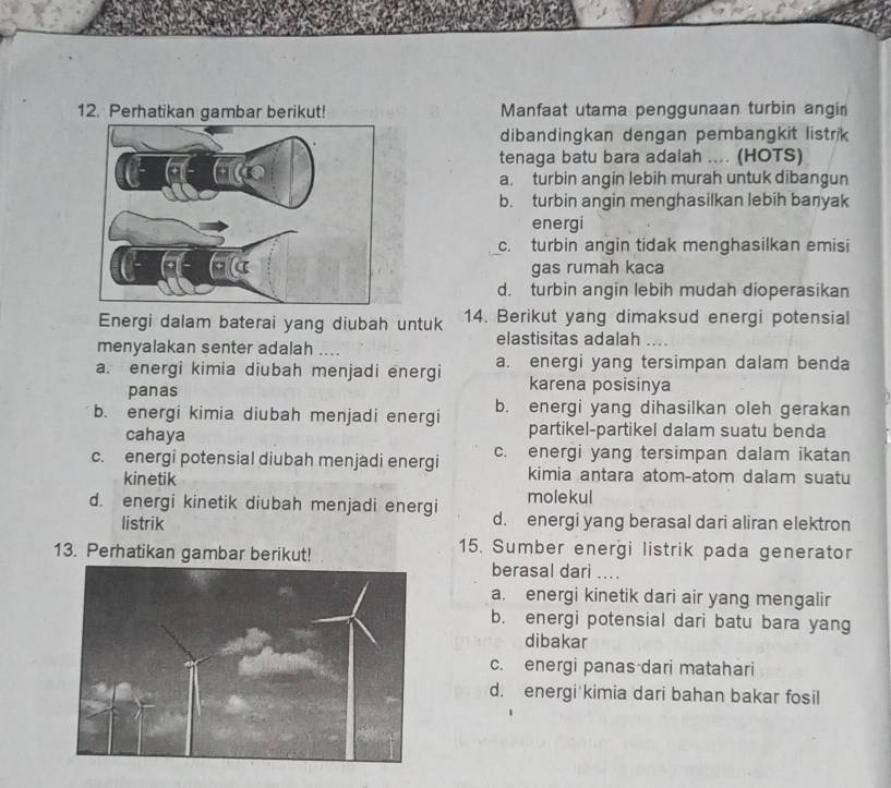 Perhatikan gambar berikut! Manfaat utama penggunaan turbin angin
dibandingkan dengan pembangkit listrik
tenaga batu bara adalah .... (HOTS)
a. turbin angin lebih murah untuk dibangun
b. turbin angin menghasilkan lebih banyak
energi
c. turbin angin tidak menghasilkan emisi
gas rumah kaca
d. turbin angin lebih mudah dioperasikan
Energi dalam baterai yang diubah untuk 14. Berikut yang dimaksud energi potensial
elastisitas adalah
menyalakan senter adalah ....
a. energi kimia diubah menjadi energi a. energi yang tersimpan dalam benda
panas
karena posisinya
b. energi kimia diubah menjadi energi b. energi yang dihasilkan oleh gerakan
cahaya partikel-partikel dalam suatu benda
c. energi potensial diubah menjadi energi c. energi yang tersimpan dalam ikatan
kinetik
kimia antara atom-atom dalam suatu
molekul
d. energi kinetik diubah menjadi energi d. energi yang berasal dari aliran elektron
listrik
15. Sumber energi listrik pada generator
13. Perhatikan gambar berikut! berasal dari ...
a. energi kinetik dari air yang mengalir
b. energi potensial dari batu bara yang
dibakar
c. energi panas dari matahari
d. energi kimia dari bahan bakar fosil