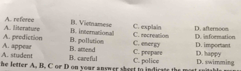 A. referee B. Vietnamese C. explain D. afternoon
A. literature B. international C. recreation D. information
A. prediction B. pollution C. energy
D. important
A. appear B. attend C. prepare D. happy
A. student B. careful C. police D. swimming
the letter A, B, C or D on your answer sheet to indicate the most suita