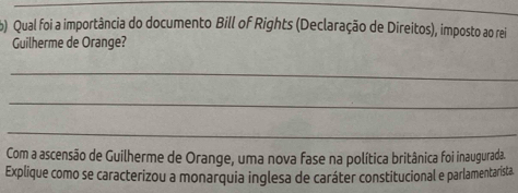 Qual foi a importância do documento Bill of Rights (Declaração de Direitos), imposto ao rei 
Guilherme de Orange? 
_ 
_ 
_ 
Com a ascensão de Guilherme de Orange, uma nova fase na política britânica foi inaugurada. 
Explique como se caracterizou a monarquia inglesa de caráter constitucional e parlamentarista.