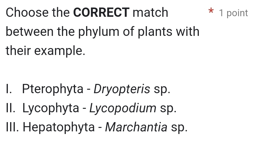 Choose the CORRECT match * 1 point
between the phylum of plants with
their example.
I. Pterophyta - Dryopteris sp.
II. Lycophyta - Lycopodium sp.
III. Hepatophyta - Marchantia sp.