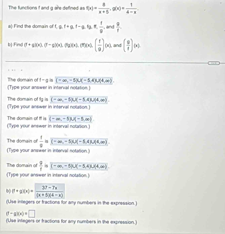 The functions f and g are defined as f(x)= 8/x+5 , g(x)= 1/4-x . 
a) Find the domain of f, g, f+g, f-g, fg, ff,  f/g , and  g/f . 
b) Find (f+g)(x), (f-g)(x), (fg)(x), (ff)(x), ( f/g )(x) , and ( g/f )(x). 
The domain of f-g is (-∈fty ,-5)∪ (-5,4)∪ (4,∈fty ). 
(Type your answer in interval notation.) 
The domain of fg is (-∈fty ,-5)∪ (-5,4)∪ (4,∈fty ). 
(Type your answer in interval notation.) 
The domain of ff is (-∈fty ,-5)∪ (-5,∈fty )
(Type your answer in interval notation.) 
The domain of  f/g  is (-∈fty ,-5)∪ (-5,4)∪ (4,∈fty ). 
(Type your answer in interval notation.) 
The domain of  g/f  is (-∈fty ,-5)∪ (-5,4)∪ (4,∈fty )
(Type your answer in interval notation.) 
b) (f+g)(x)= (37-7x)/(x+5)(4-x) 
(Use integers or fractions for any numbers in the expression.)
(f-g)(x)=□
(Use integers or fractions for any numbers in the expression.)