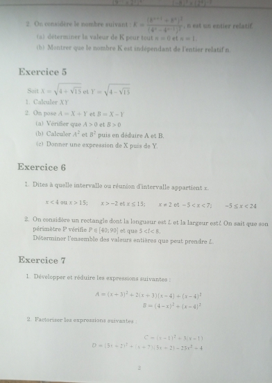 -8)^3* (2^4)^-2
2 On considère le nombre suivant : K=frac (k^(n+1)+k^n)^2(4^n-4^(n-1))^2 , n est un entier relatif
(a) déterminer la valeur de K pour tout n=0 et n=1.
(b) Montrer que le nombre K est indépendant de l'entier relatif n
Exercice 5
Sait x=sqrt(4+sqrt 15) et Y=sqrt(4-sqrt 15)
1. Calculer XY
2. On pose A=X+Y et B=X-Y
(a) Vérifier que A>0 et B>0
(b) Calculer A^2 et 8^2 puis en déduire A et B.
(c) Donner une expression de X puis de Y
Exercice 6
1. Dites à quelle intervalle ou réunion d'intervalle appartient x.
x<4</tex> ou x>15: x>-2 e x≤ 15; x=2 et -5 -5≤ x<24</tex>
2. On considère un rectangle dont la longueur est L et la largeur est!. On sait que son
périmètre P vérife P∈ [40;90] et que 5
Déterminer l'ensemble des valeurs entières que peut prendre L.
Exercice 7
1. Développer et réduire les expressions suivantes :
A=(x+3)^2+2(x+3)(x-4)+(x-4)^2
B=(4-x)^2+(x-4)^2
2. Factoriser les expressions suivantes :
C=(x-1)^2+3(x-1)
D=(5x+2)^2+(x+7)(5x+2)-25x^2+4