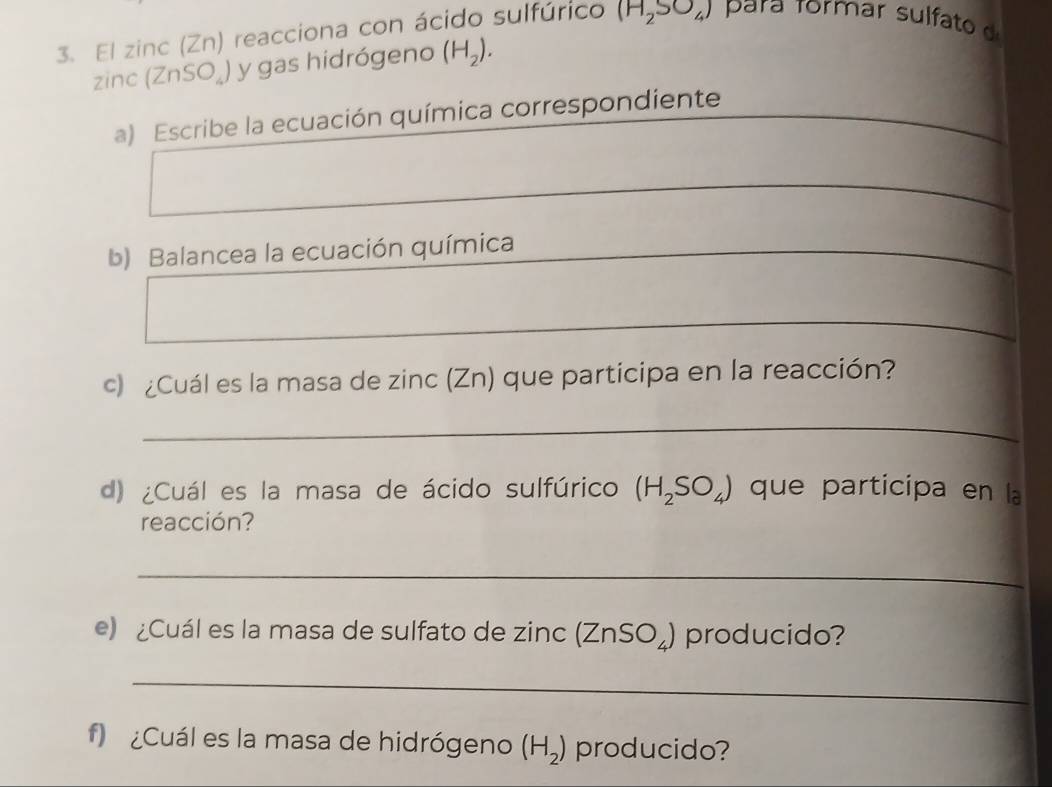 El zinc (Zn) reacciona con ácido sulfúrico (H_2SO_4) para Tormar sulfato
zinc(ZnSO_4) y gas hidrógeno (H_2). 
a) Escribe la ecuación química correspondiente 
_ 
b) Balancea la ecuación química 
_ 
_ 
c) ¿Cuál es la masa de zinc (Zn) que participa en la reacción? 
_ 
d) ¿Cuál es la masa de ácido sulfúrico (H_2SO_4) que participa en la 
reacción? 
_ 
e) ¿Cuál es la masa de sulfato de zinc (ZnSO_4) producido? 
_ 
f ¿Cuál es la masa de hidrógeno (H_2) producido?